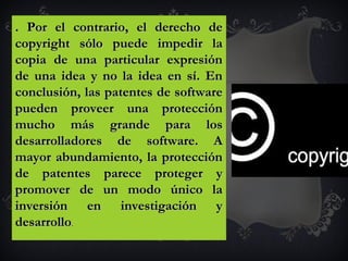 . Por el contrario, el derecho de. Por el contrario, el derecho de
copyright sólo puede impedir lacopyright sólo puede impedir la
copia de una particular expresióncopia de una particular expresión
de una idea y no la idea en sí. Ende una idea y no la idea en sí. En
conclusión, las patentes de softwareconclusión, las patentes de software
pueden proveer una protecciónpueden proveer una protección
mucho más grande para losmucho más grande para los
desarrolladores de software. Adesarrolladores de software. A
mayor abundamiento, la protecciónmayor abundamiento, la protección
de patentes parece proteger yde patentes parece proteger y
promover de un modo único lapromover de un modo único la
inversión en investigación yinversión en investigación y
desarrollodesarrollo.
 
