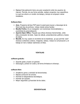  Canva: Esta aplicación tiene una gran aceptación entre los usuarios de
internet. Permite, de una forma sencilla, realizar proyectos muy específicos.
Lo cual nos ahorra un montón de trabajo y tiempo en empezar a tener
resultados.
Software libre:
 Ares. Programa del tipo P2P (peer to peer) para buscar y descargar de la
Web todo tipo de archivos, incluso desde varias fuentes
 Mozilla Firefox. Es un navegador con numerosas funcionalidades y
posibilidad de personalización.
 Apache Open Office. Paquete que ofrece diversas herramientas, entre
ellas procesador de texto, hojas de cálculo, presentaciones gráficos y bases
de datos.
 Moodle. Es muy usado en el ámbito de la enseñanza, ya que permite ‘subir’
diversos contenidos (videos, imágenes, textos), incluso la comunicación y el
trabajo en red o realizar exámenes en línea.
VENTAJAS
software gratuito:
 Soporte gratis y bueno en general.
 Descargar y probar sin coste y de forma ilimitada en el tiempo.
software libre:
 Amplísima gama y variedad de herramientas.
 Rápida corrección de errores.
 Permite la independencia tecnológica.
 Permite ser copiado.
 Mayor seguridad y privacidad de los datos.
DESVENTAJAS
 