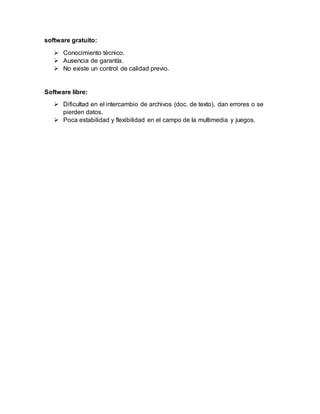 software gratuito:
 Conocimiento técnico.
 Ausencia de garantía.
 No existe un control de calidad previo.
Software libre:
 Dificultad en el intercambio de archivos (doc. de texto), dan errores o se
pierden datos.
 Poca estabilidad y flexibilidad en el campo de la multimedia y juegos.
 