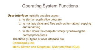 Operating System Functions
User interface typically enables users:
a. to start an application program
b. to manage disks and files such as formatting, copying
and renaming
c. to shut down the computer safely by following the
correct procedures
The three (3) types of user interface are
Command-Line,
Menu-Driven and Graphical, User Interface (GUI)
 