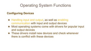 Operating System Functions
Configuring Devices
★ Handling input and output, as well as enabling
communication with input and output devices
★ Most operating systems come with drivers for popular input
and output devices
★ These drivers install new devices and check whenever
there is conflict with these devices
 