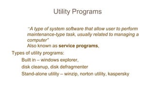 Utility Programs
“A type of system software that allow user to perform
maintenance-type task, usually related to managing a
computer”
Also known as service programs,
Types of utility programs:
Built in – windows explorer,
disk cleanup, disk defragmenter
Stand-alone utility – winzip, norton utility, kaspersky
 