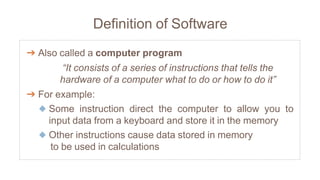 Definition of Software
➔ Also called a computer program
“It consists of a series of instructions that tells the
hardware of a computer what to do or how to do it”
➔ For example:
◆ Some instruction direct the computer to allow you to
input data from a keyboard and store it in the memory
◆ Other instructions cause data stored in memory
to be used in calculations
 
