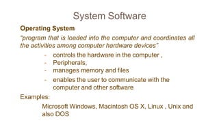 System Software
Operating System
“program that is loaded into the computer and coordinates all
the activities among computer hardware devices”
- controls the hardware in the computer ,
- Peripherals,
- manages memory and files
- enables the user to communicate with the
computer and other software
Examples:
Microsoft Windows, Macintosh OS X, Linux , Unix and
also DOS
 