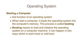 Operating System
Starting a Computer
◆ first function of an operating system
◆ When start a computer, it loads the operating system into
the computer's memory. This process is called booting
◆ Booting means to load and initialize the operating
system on a computer machine. It can happen in two
ways which is warm boot or cold boot
 