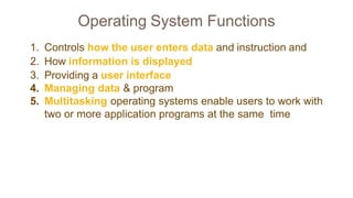 Operating System Functions
1. Controls how the user enters data and instruction and
2. How information is displayed
3. Providing a user interface
4. Managing data & program
5. Multitasking operating systems enable users to work with
two or more application programs at the same time
 