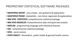 PROPRIETARY STATISTICAL SOFTWARE PACKAGES
• GRAPHPAD INSTAT : very simple , lots guidance & explanation
• GRAPHPAD PRISM : biostatistic , non-linear regression & explanations
• IBM SPSS STATISTICS: comprehensive statistical package
• IBM SPSS MODELER: Comprehemsive data mining & text anaylsis
• MATLAB : programming language with statistical features
• SAS : comprehensive statistical package
• SPSS : social science
• STATS DIRECT : biomedical , public health & general health science
 