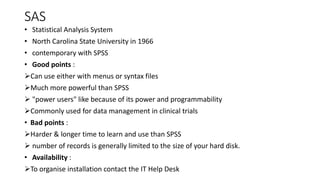 SAS
• Statistical Analysis System
• North Carolina State University in 1966
• contemporary with SPSS
• Good points :
Can use either with menus or syntax files
Much more powerful than SPSS
 "power users" like because of its power and programmability
Commonly used for data management in clinical trials
• Bad points :
Harder & longer time to learn and use than SPSS
 number of records is generally limited to the size of your hard disk.
• Availability :
To organise installation contact the IT Help Desk
 