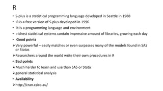 R
• S-plus is a statistical programming language developed in Seattle in 1988
• R is a free version of S-plus developed in 1996
• it is a programming language and environment
• richest statistical systems contain impressive amount of libraries, growing each day
• Good points
Very powerful – easily matches or even surpasses many of the models found in SAS
or Statas
Researchers around the world write their own procedures in R
• Bad points
Much harder to learn and use than SAS or Stata
general statistical analysis
• Availability
http://cran.csiro.au/
 
