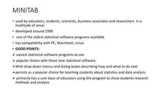 MINITAB
• used by educators, students, scientists, business associates and researchers in a
multitude of areas
• developed around 1990
• one of the oldest statistical software programs available
• has compatibility with PC, Macintosh, Linux
• GOOD POINTS:
 easiest statistical software programs to use
 popular choice with those new statistical software.
With drop-down menus and dialog boxes describing how and what to do next
persists as a popular choice for teaching students about statistics and data analysis
 primarily has a user base of educators using the program to show students research
methods and analysis
 