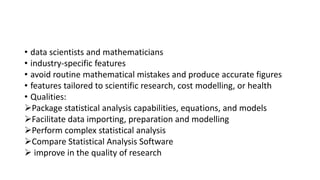 • data scientists and mathematicians
• industry-specific features
• avoid routine mathematical mistakes and produce accurate figures
• features tailored to scientific research, cost modelling, or health
• Qualities:
Package statistical analysis capabilities, equations, and models
Facilitate data importing, preparation and modelling
Perform complex statistical analysis
Compare Statistical Analysis Software
 improve in the quality of research
 