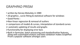 GRAPHPAD PRISM
• written by Harvey Motulsky in 1989
• 2D graphics , curve fitting & statistical software for windows
• Good Points :
Non-linear regression & removal of outliers
 comparisons of models & curves, interpolation of standard curves
 automatic updating of results and graphs
functionality for displaying error bars
Built in formulae, batch processing and standardisation features,
along with automated analysis and data validation makes GraphPad
Prism a popular software amongst users
 