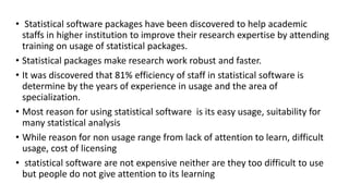 • Statistical software packages have been discovered to help academic
staffs in higher institution to improve their research expertise by attending
training on usage of statistical packages.
• Statistical packages make research work robust and faster.
• It was discovered that 81% efficiency of staff in statistical software is
determine by the years of experience in usage and the area of
specialization.
• Most reason for using statistical software is its easy usage, suitability for
many statistical analysis
• While reason for non usage range from lack of attention to learn, difficult
usage, cost of licensing
• statistical software are not expensive neither are they too difficult to use
but people do not give attention to its learning
 
