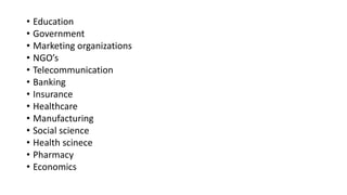 • Education
• Government
• Marketing organizations
• NGO’s
• Telecommunication
• Banking
• Insurance
• Healthcare
• Manufacturing
• Social science
• Health scinece
• Pharmacy
• Economics
 