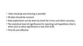 • Data checking and cleaning is possible
• All data should be numeric
• Data exploration can be done to check for errors and other accuracy
• The statistical level of significance for rejecting null hypothesis (Ho) is
when your p-value significance is less than 0.05
• Time & cost effective
 