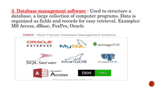 3. Database management software - Used to structure a
database, a large collection of computer programs. Data is
organized as fields and records for easy retrieval. Examples:
MS Access, dBase, FoxPro, Oracle
 