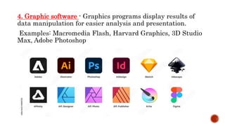 4. Graphic software - Graphics programs display results of
data manipulation for easier analysis and presentation.
Examples: Macromedia Flash, Harvard Graphics, 3D Studio
Max, Adobe Photoshop
 