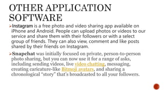 Instagram is a free photo and video sharing app available on
iPhone and Android. People can upload photos or videos to our
service and share them with their followers or with a select
group of friends. They can also view, comment and like posts
shared by their friends on Instagram.
Snapchat was initially focused on private, person-to-person
photo sharing, but you can now use it for a range of asks,
including sending videos, live video chatting, messaging,
creating caricature-like Bitmoji avatars, and sharing a
chronological “story” that’s broadcasted to all your followers.
 