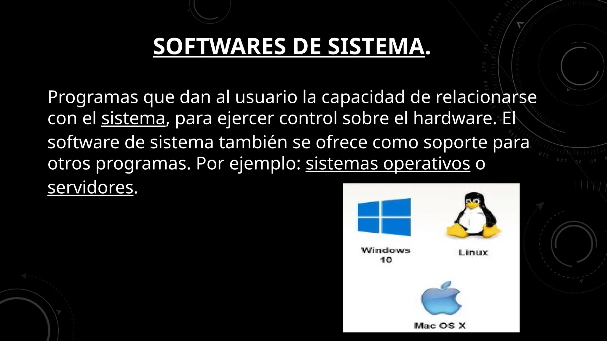 SOFTWARES DE SISTEMA.
Programas que dan al usuario la capacidad de relacionarse
con el sistema, para ejercer control sobre el hardware. El
software de sistema también se ofrece como soporte para
otros programas. Por ejemplo: sistemas operativos o
servidores.
 