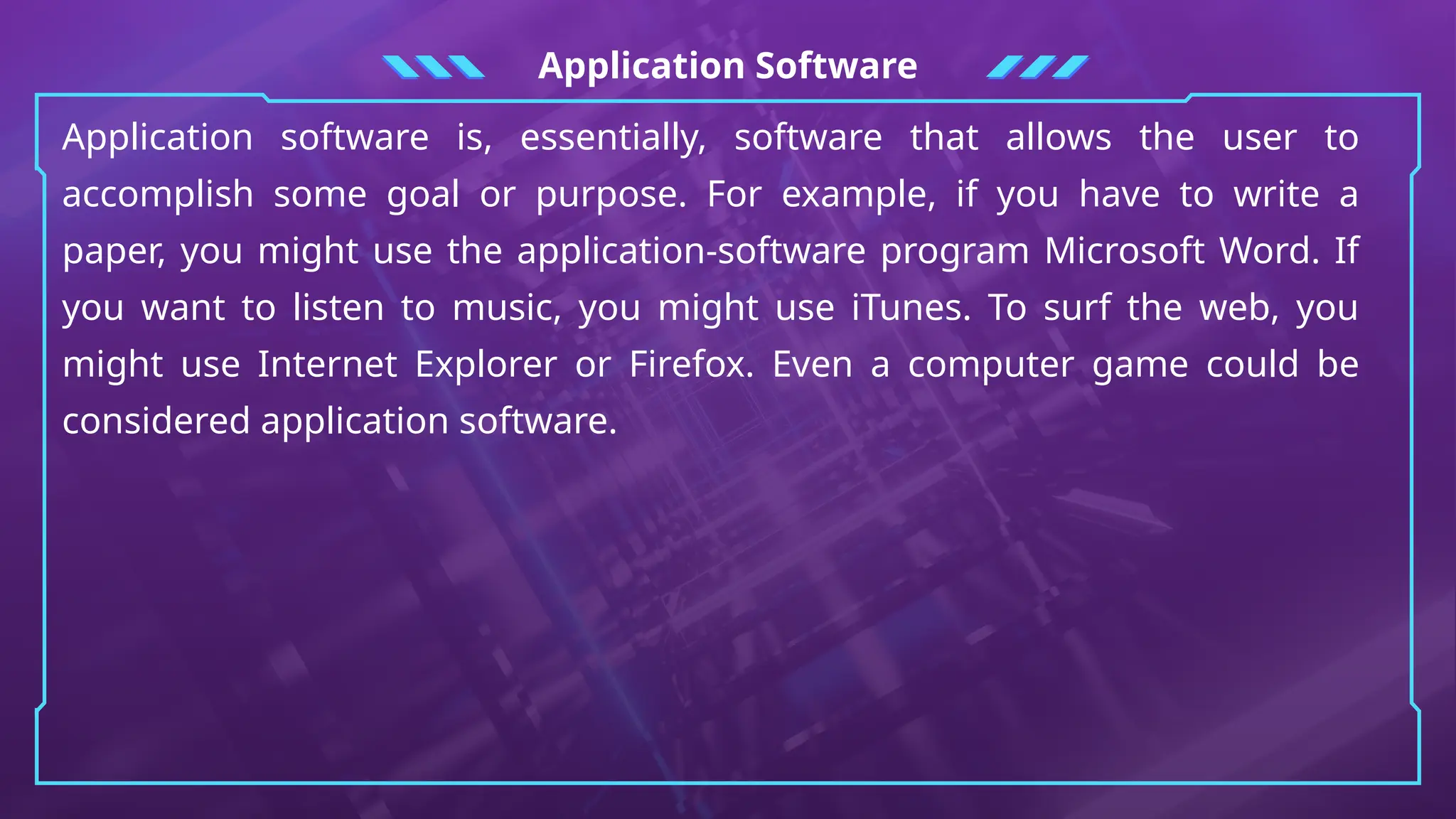 Application Software
Application software is, essentially, software that allows the user to
accomplish some goal or purpose. For example, if you have to write a
paper, you might use the application-software program Microsoft Word. If
you want to listen to music, you might use iTunes. To surf the web, you
might use Internet Explorer or Firefox. Even a computer game could be
considered application software.
 