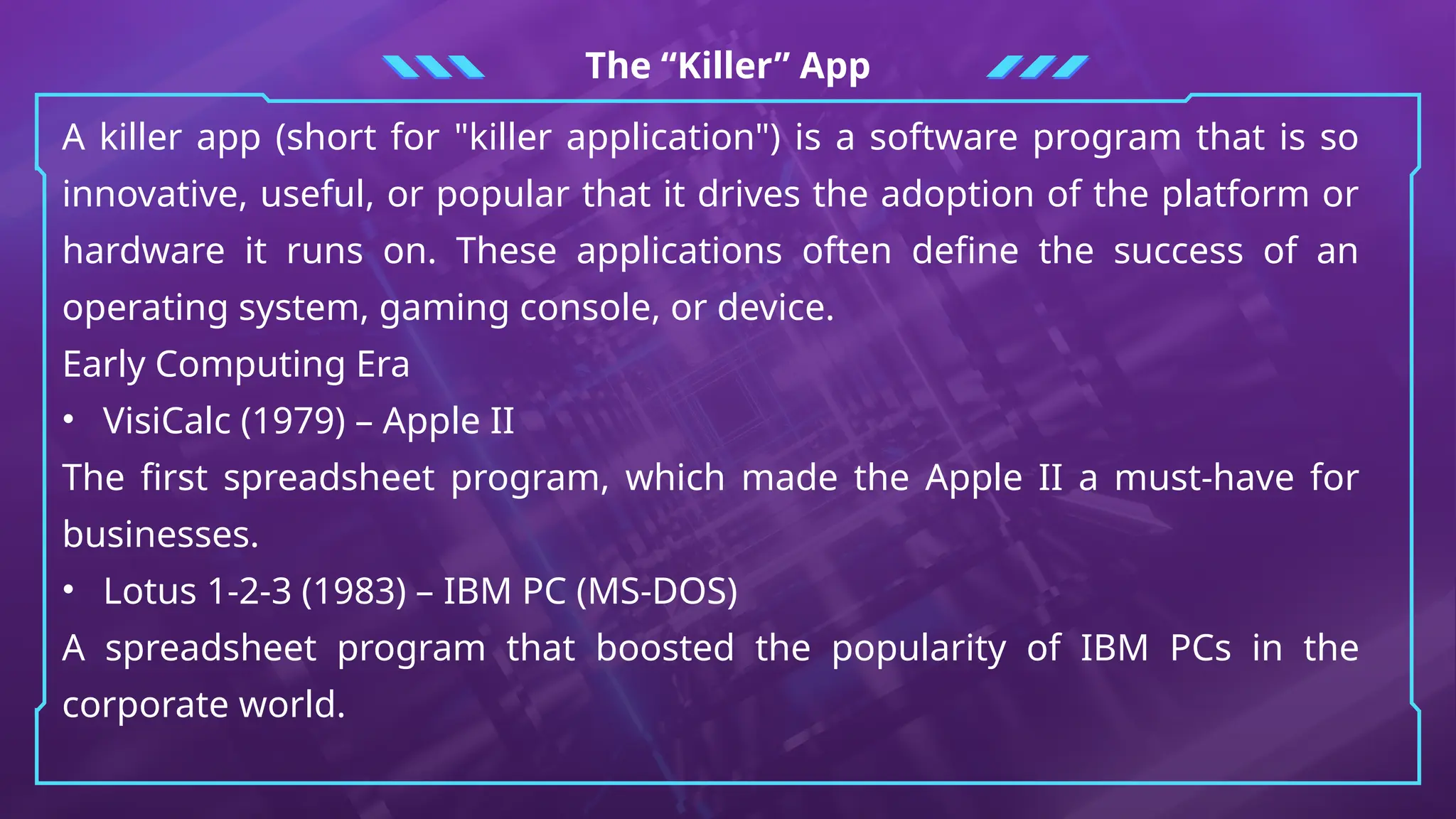 The “Killer” App
A killer app (short for "killer application") is a software program that is so
innovative, useful, or popular that it drives the adoption of the platform or
hardware it runs on. These applications often define the success of an
operating system, gaming console, or device.
Early Computing Era
• VisiCalc (1979) – Apple II
The first spreadsheet program, which made the Apple II a must-have for
businesses.
• Lotus 1-2-3 (1983) – IBM PC (MS-DOS)
A spreadsheet program that boosted the popularity of IBM PCs in the
corporate world.
 