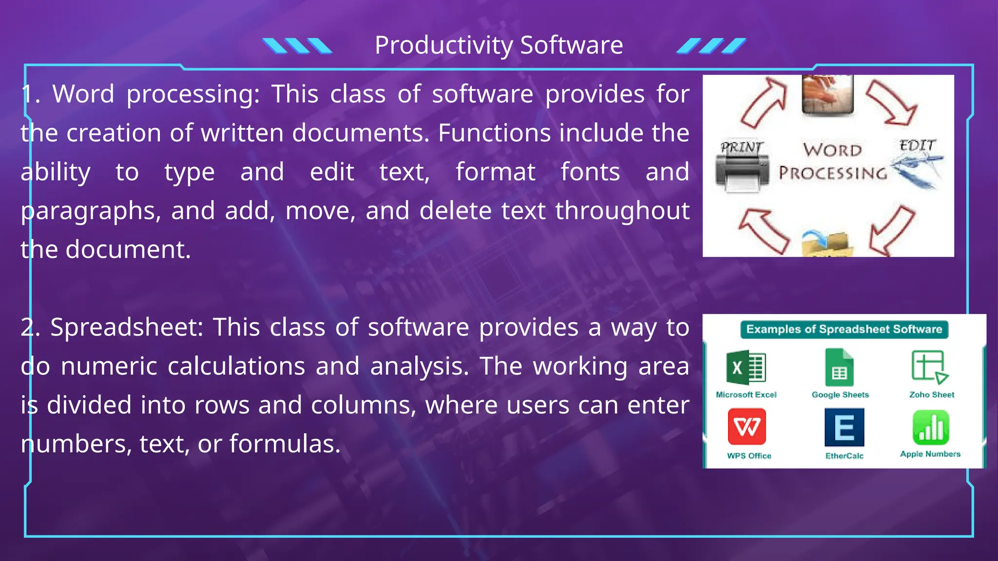 Productivity Software
1. Word processing: This class of software provides for
the creation of written documents. Functions include the
ability to type and edit text, format fonts and
paragraphs, and add, move, and delete text throughout
the document.
2. Spreadsheet: This class of software provides a way to
do numeric calculations and analysis. The working area
is divided into rows and columns, where users can enter
numbers, text, or formulas.
 