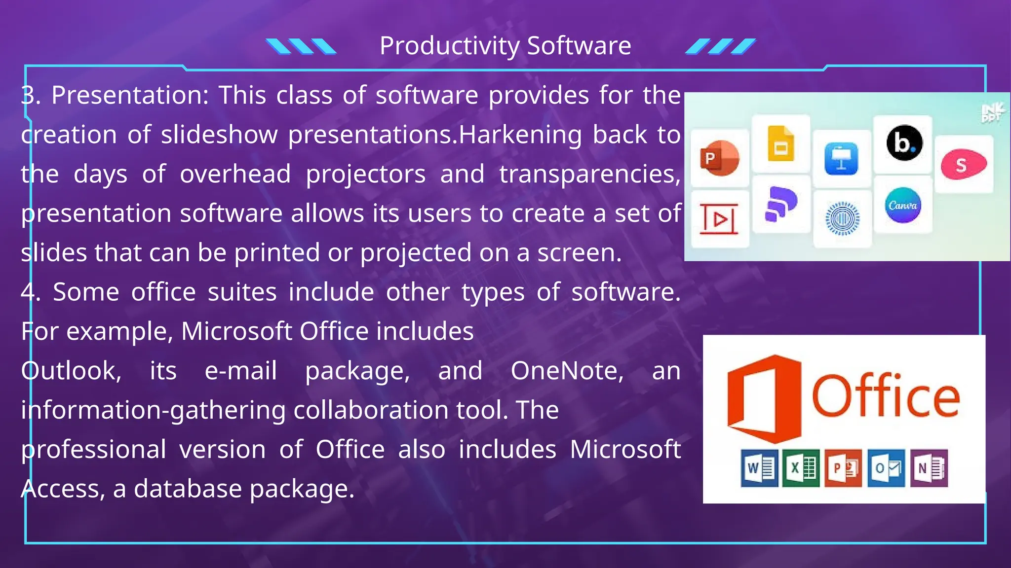 Productivity Software
3. Presentation: This class of software provides for the
creation of slideshow presentations.Harkening back to
the days of overhead projectors and transparencies,
presentation software allows its users to create a set of
slides that can be printed or projected on a screen.
4. Some office suites include other types of software.
For example, Microsoft Office includes
Outlook, its e-mail package, and OneNote, an
information-gathering collaboration tool. The
professional version of Office also includes Microsoft
Access, a database package.
 