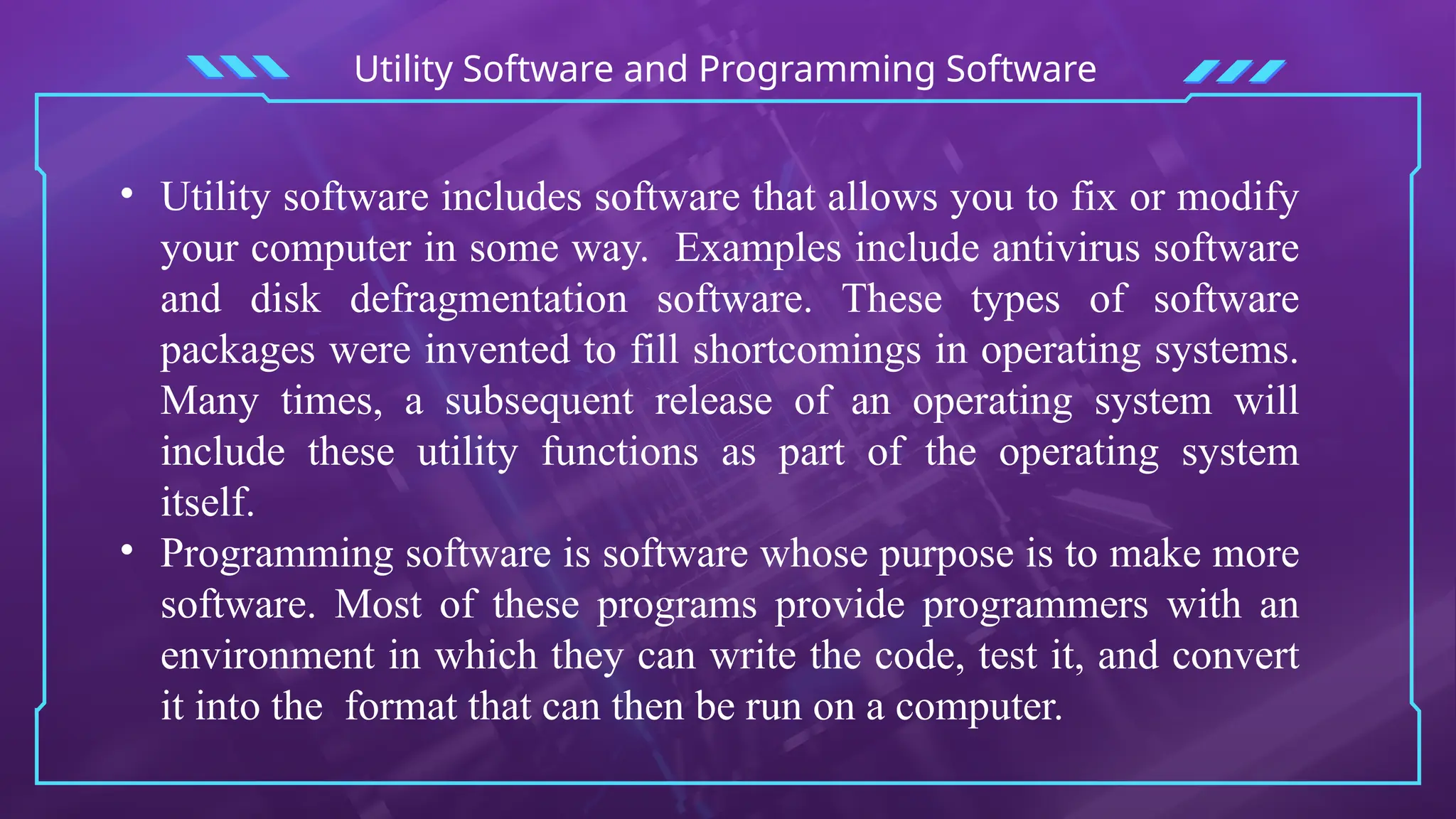 Utility Software and Programming Software
• Utility software includes software that allows you to fix or modify
your computer in some way. Examples include antivirus software
and disk defragmentation software. These types of software
packages were invented to fill shortcomings in operating systems.
Many times, a subsequent release of an operating system will
include these utility functions as part of the operating system
itself.
• Programming software is software whose purpose is to make more
software. Most of these programs provide programmers with an
environment in which they can write the code, test it, and convert
it into the format that can then be run on a computer.
 