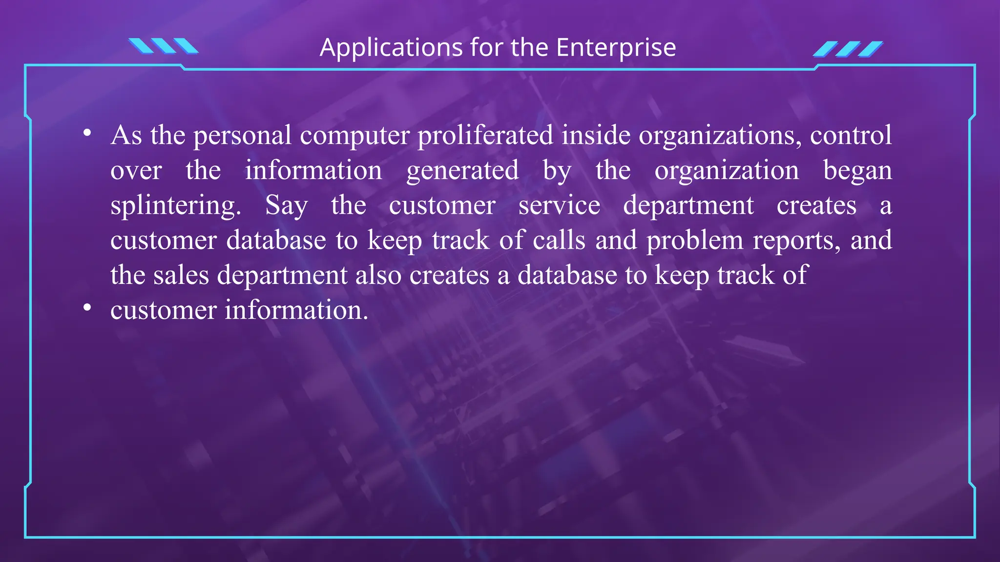 Applications for the Enterprise
• As the personal computer proliferated inside organizations, control
over the information generated by the organization began
splintering. Say the customer service department creates a
customer database to keep track of calls and problem reports, and
the sales department also creates a database to keep track of
• customer information.
 