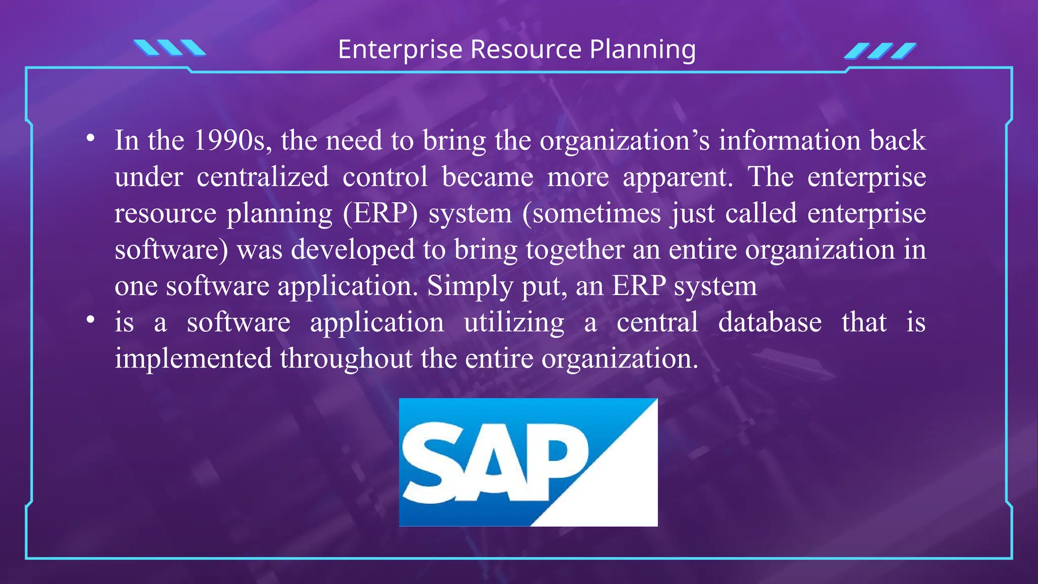Enterprise Resource Planning
• In the 1990s, the need to bring the organization’s information back
under centralized control became more apparent. The enterprise
resource planning (ERP) system (sometimes just called enterprise
software) was developed to bring together an entire organization in
one software application. Simply put, an ERP system
• is a software application utilizing a central database that is
implemented throughout the entire organization.
 