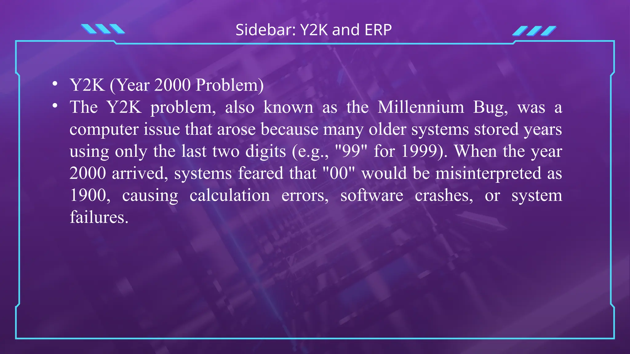 Sidebar: Y2K and ERP
• Y2K (Year 2000 Problem)
• The Y2K problem, also known as the Millennium Bug, was a
computer issue that arose because many older systems stored years
using only the last two digits (e.g., "99" for 1999). When the year
2000 arrived, systems feared that "00" would be misinterpreted as
1900, causing calculation errors, software crashes, or system
failures.
 