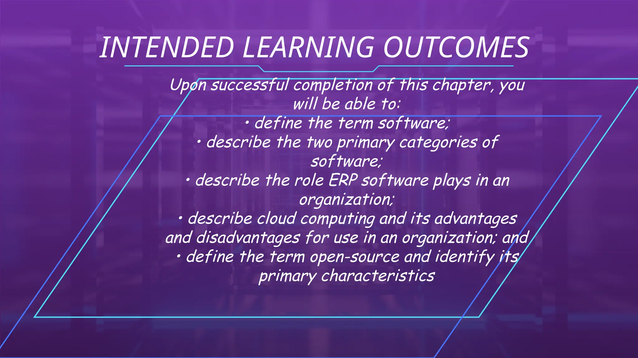 INTENDED LEARNING OUTCOMES
Upon successful completion of this chapter, you
will be able to:
• define the term software;
• describe the two primary categories of
software;
• describe the role ERP software plays in an
organization;
• describe cloud computing and its advantages
and disadvantages for use in an organization; and
• define the term open-source and identify its
primary characteristics
 