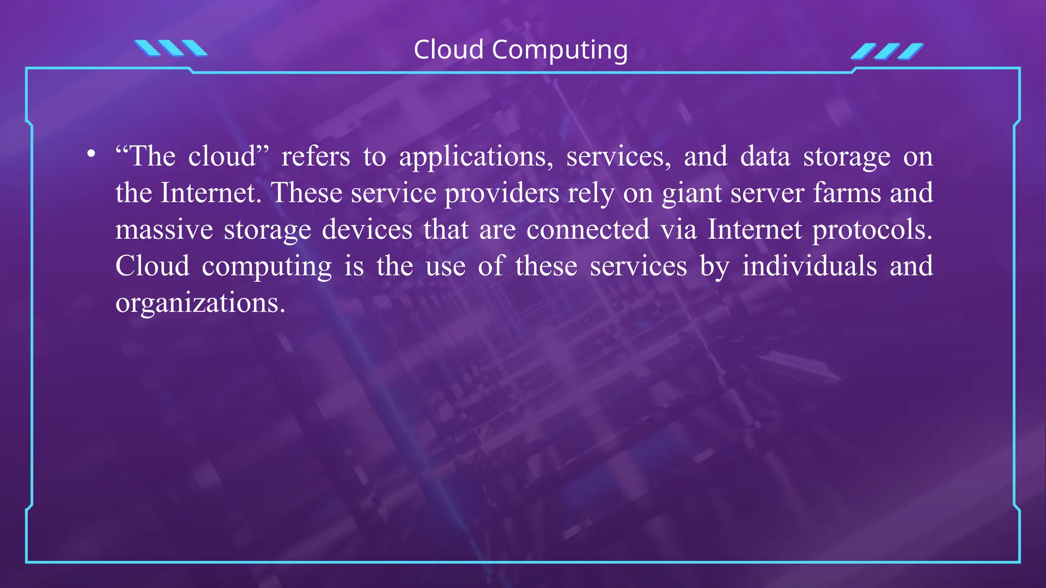 Cloud Computing
• “The cloud” refers to applications, services, and data storage on
the Internet. These service providers rely on giant server farms and
massive storage devices that are connected via Internet protocols.
Cloud computing is the use of these services by individuals and
organizations.
 