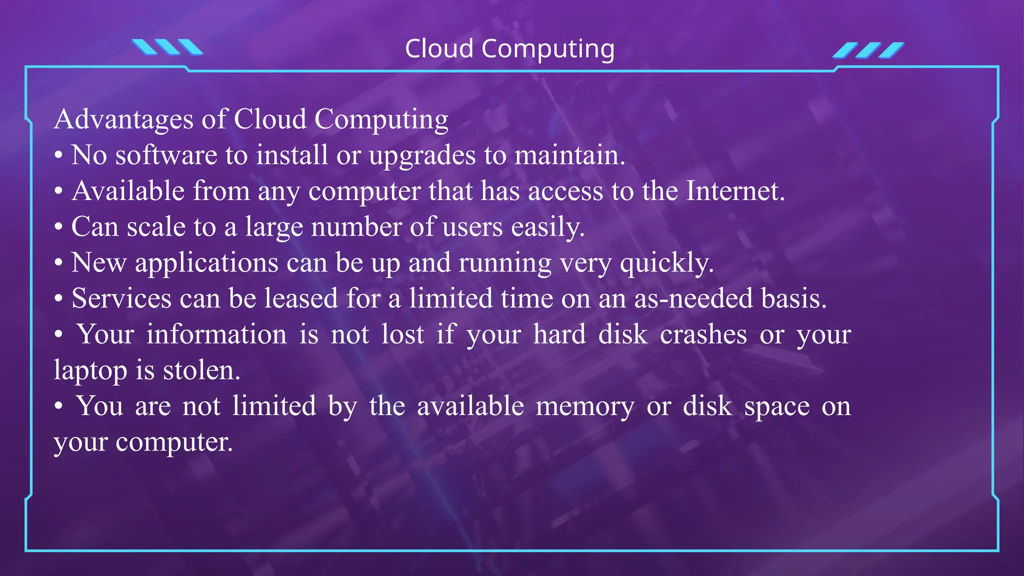 Cloud Computing
Advantages of Cloud Computing
• No software to install or upgrades to maintain.
• Available from any computer that has access to the Internet.
• Can scale to a large number of users easily.
• New applications can be up and running very quickly.
• Services can be leased for a limited time on an as-needed basis.
• Your information is not lost if your hard disk crashes or your
laptop is stolen.
• You are not limited by the available memory or disk space on
your computer.
 