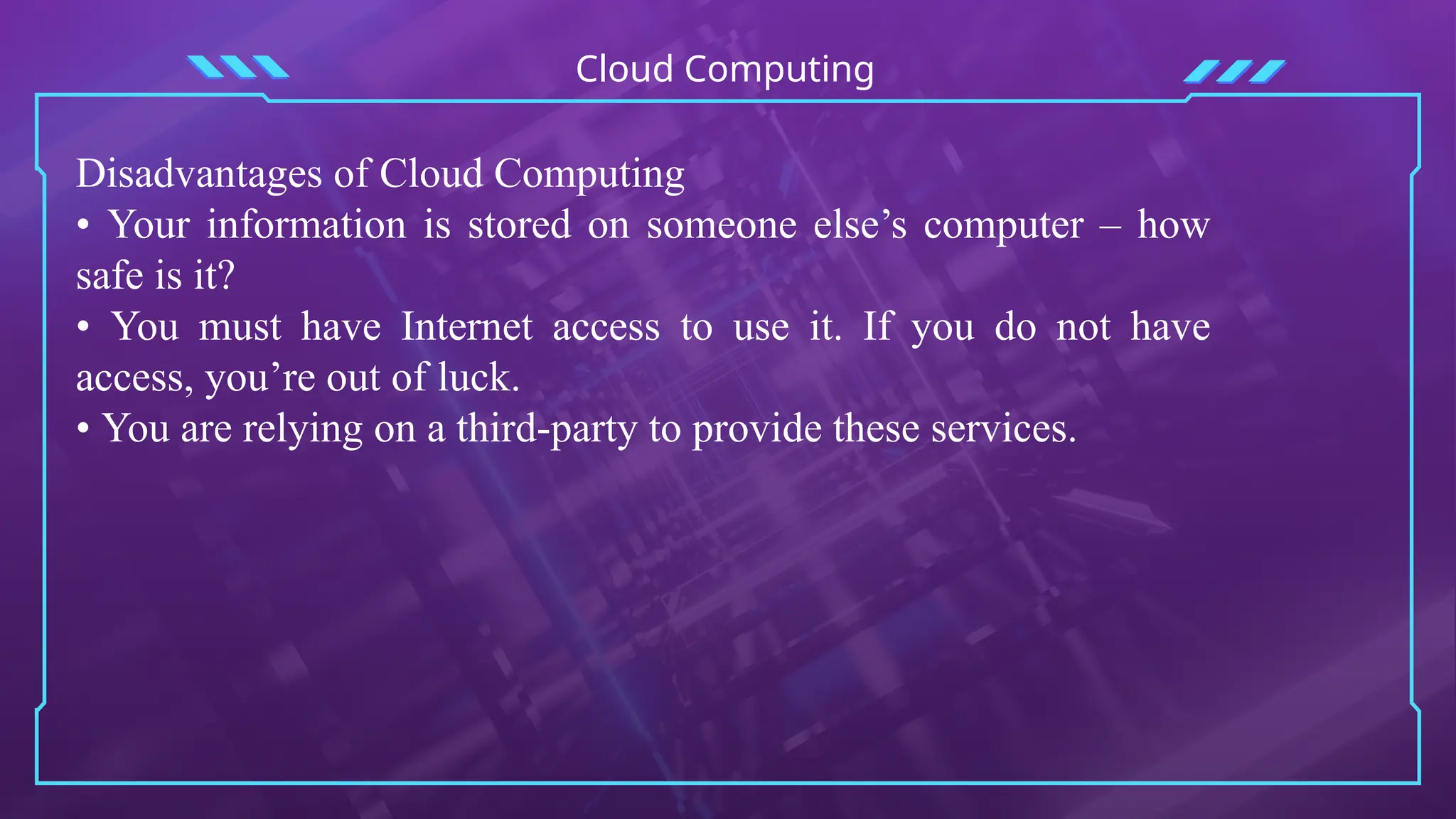 Cloud Computing
Disadvantages of Cloud Computing
• Your information is stored on someone else’s computer – how
safe is it?
• You must have Internet access to use it. If you do not have
access, you’re out of luck.
• You are relying on a third-party to provide these services.
 
