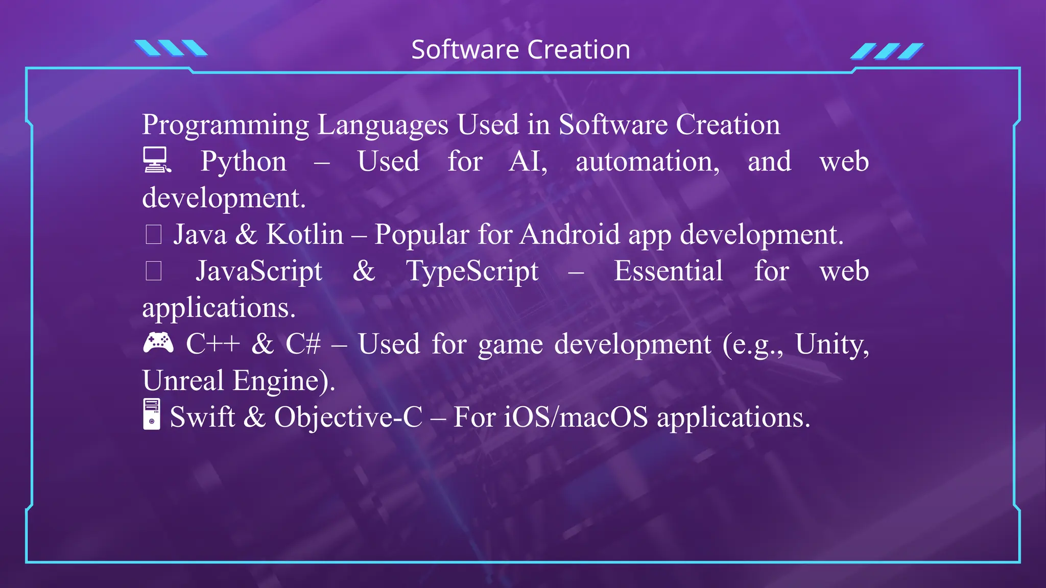Software Creation
Programming Languages Used in Software Creation
💻 Python – Used for AI, automation, and web
development.
📱 Java & Kotlin – Popular for Android app development.
🌐 JavaScript & TypeScript – Essential for web
applications.
🎮 C++ & C# – Used for game development (e.g., Unity,
Unreal Engine).
🖥 Swift & Objective-C – For iOS/macOS applications.
 