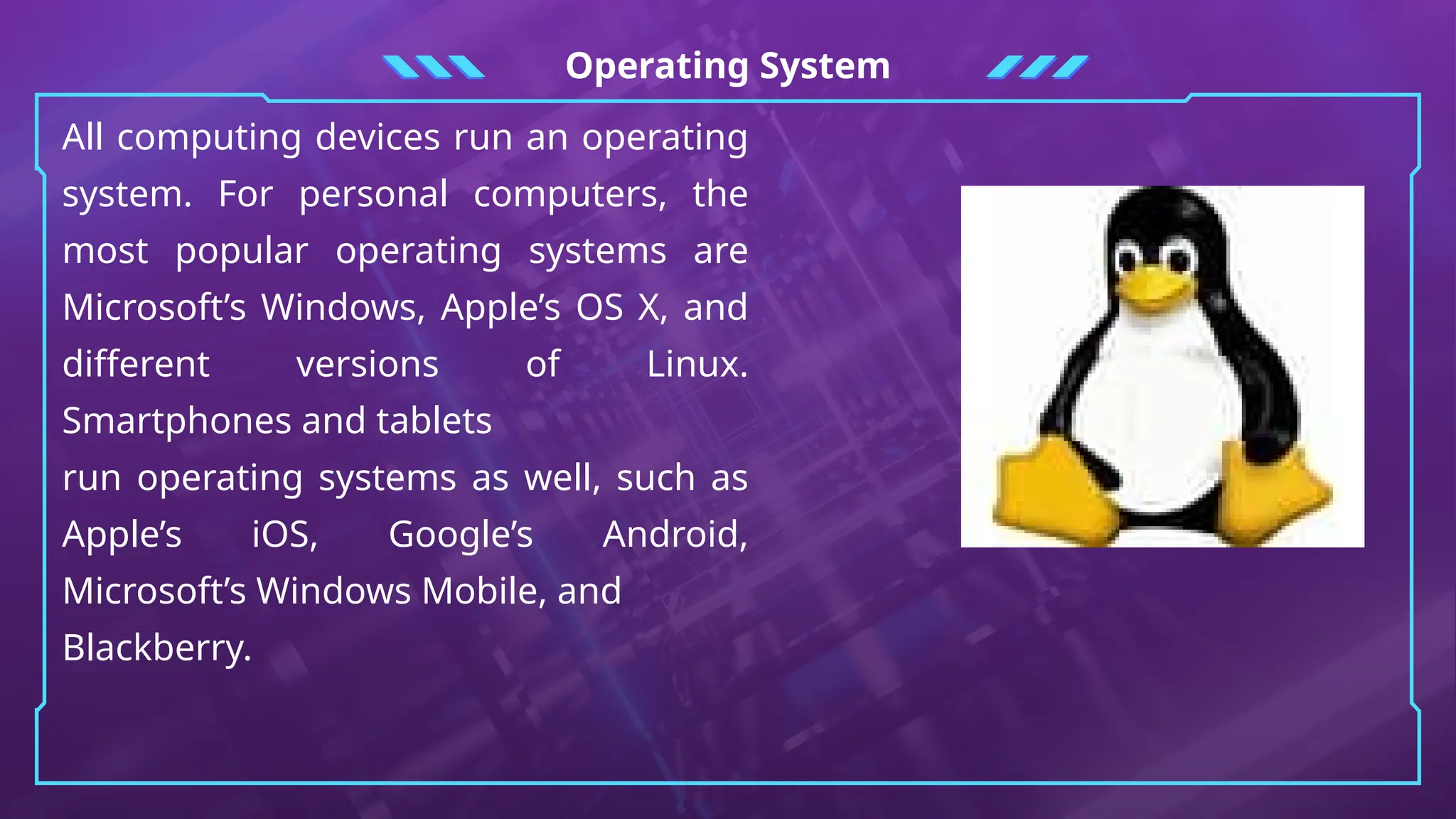 Operating System
All computing devices run an operating
system. For personal computers, the
most popular operating systems are
Microsoft’s Windows, Apple’s OS X, and
different versions of Linux.
Smartphones and tablets
run operating systems as well, such as
Apple’s iOS, Google’s Android,
Microsoft’s Windows Mobile, and
Blackberry.
 