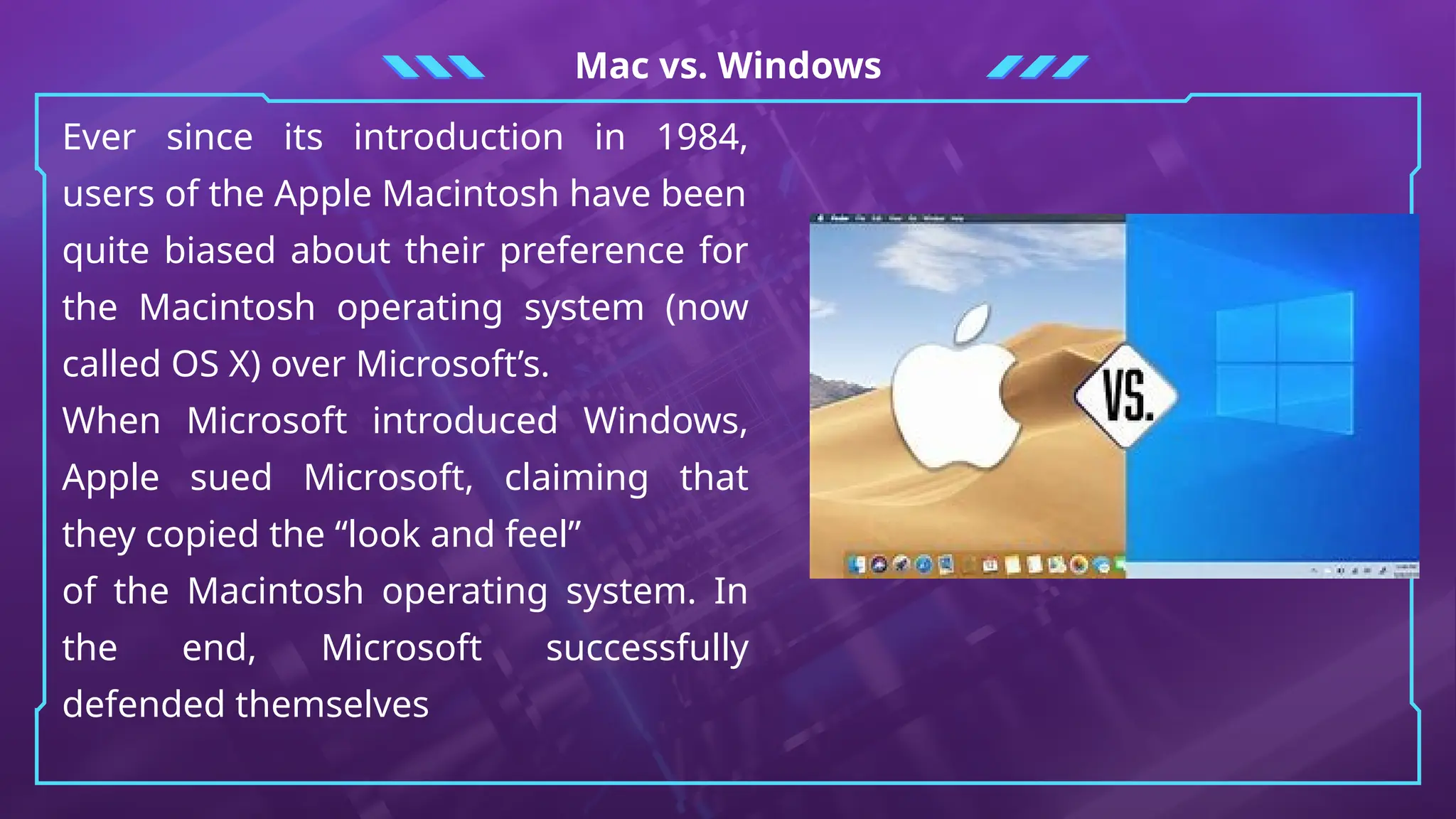 Mac vs. Windows
Ever since its introduction in 1984,
users of the Apple Macintosh have been
quite biased about their preference for
the Macintosh operating system (now
called OS X) over Microsoft’s.
When Microsoft introduced Windows,
Apple sued Microsoft, claiming that
they copied the “look and feel”
of the Macintosh operating system. In
the end, Microsoft successfully
defended themselves
 
