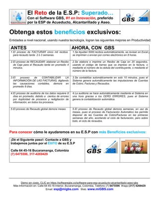 El Reto de la E.S.P: Superado…
Con el Software GBS, #1 en Innovación, preferido
por la ESP de Acueducto, Alcantarillado y Aseo.
Demo sin costo, CLIC en https://softwaregbs.co/software-para-esp-acueducto-alcantarillado-aseo-gbs
Más Información en: Calle 64 45-16 Interior, Bucaramanga, Colombia, Teléfono (7) 6475596 Wapp (317) 4269429
Email: esp@migbs.com Web: www.miGBS.com
Obtenga estos beneficios exclusivos:
Entidades a nivel nacional, usando nuestra tecnología, logran las siguientes mejoras en Productividad:
ANTES AHORA, CON GBS
1.El proceso de FACTURAR cinco mil recibos
para recaudo tarda 2 ó 3 semanas.
1.Se liquidan 5000 recibos automáticamente, se revisan en Excel y
se imprimen o envían por correo electrónico en 8 horas.
2.El proceso de RECAUDAR: elaborar un Recibo
de Caja para el Recaudo tarda en promedio 4
minutos.
2.Se elabora e imprime un Recibo de Caja en 20 segundos,
usando el código de barras que va impreso en la factura, o
mediante el número de la cédula del contribuyente, o mediante el
número de la factura.
3.El proceso de CONTABILIZAR LA
INFORMACIÓN DE LAS FACTURAS, digitando
las causaciones contables, demora en
promedio 8 días.
3.Se contabiliza automáticamente en solo 10 minutos, pues el
Sistema genera automáticamente las imputaciones de Cuentas
de Cobro, Facturas y Recaudos.
4.El proceso de auditoría de los datos requiere 8
días en promedio, debido a cientos de errores
por duplicidad de procesos y redigitación de
información, en todos los procesos.
4.La auditoria se hace automáticamente mediante el Sistema en
una hora gracias a los CERO ERRORES, pues el Sistema
genera la contabilización automática.
5.El proceso de Recaudo global demora meses 5.El proceso de Recaudo global demora semanas, en vez de
meses, pues el proceso de Facturación Automático les permite
disponer de las Cuentas de Cobro/Facturas en las primeras
semanas del año, acortando el ciclo de facturación, pero sobre
todo, el ciclo de recaudos.
Para conocer cómo le ayudaremos en su E.S.P con más Beneficios exclusivos:
¡Dé el Siguiente paso!: Contacte a GBS y
trabajemos juntos por el ÉXITO de su E.S.P
Calle 64 45-16 Bucaramanga, Colombia
(7) 6475596, 317-4269429
 