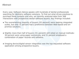 Every year, Software Advice speaks with hundreds of dental professionals
searching for dentistry software solutions. To find out what drives practices to
purchase these systems and why, we recently analyzed data from 368
interactions with prospective dental software buyers. Key findings included:
!
!
• The overwhelming majority of buyers (93 percent) were seeking integrated
suites, but only 31 percent had a preference between Web-based and on-
premise solutions.
!
• Slightly more than half of buyers (51 percent) still relied on manual methods:
30 percent were using paper exclusively, and 21 percent employed a
combination of paper records and software.
!
• Imaging device/digital sensor integration was the top-requested software
application among prospective buyers.
Abstract
 