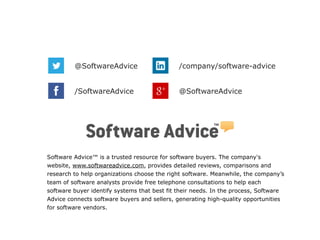 @SoftwareAdvice /company/software-advice 
/SoftwareAdvice @SoftwareAdvice 
Software Advice™ is a trusted resource for software buyers. The company's 
website, www.softwareadvice.com, provides detailed reviews, comparisons and 
research to help organizations choose the right software. Meanwhile, the company’s 
team of software analysts provide free telephone consultations to help each 
software buyer identify systems that best fit their needs. In the process, Software 
Advice connects software buyers and sellers, generating high-quality opportunities 
for software vendors. 
