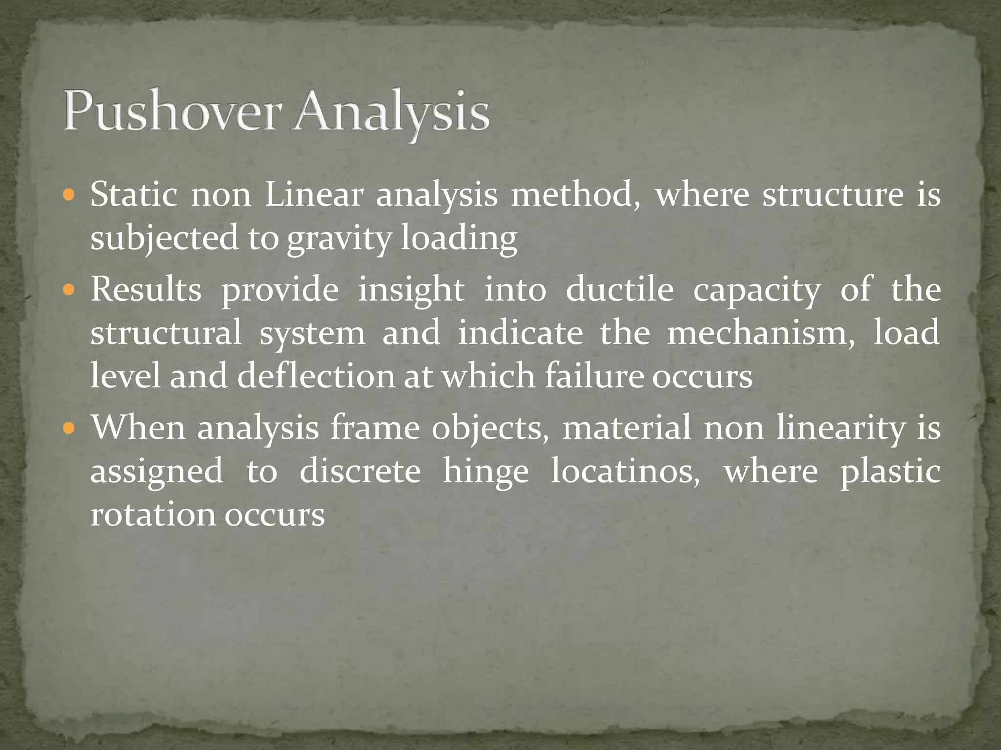 Static non Linear analysis method, where structure is
subjected to gravity loading
 Results provide insight into ductile capacity of the
structural system and indicate the mechanism, load
level and deflection at which failure occurs
 When analysis frame objects, material non linearity is
assigned to discrete hinge locatinos, where plastic
rotation occurs
 