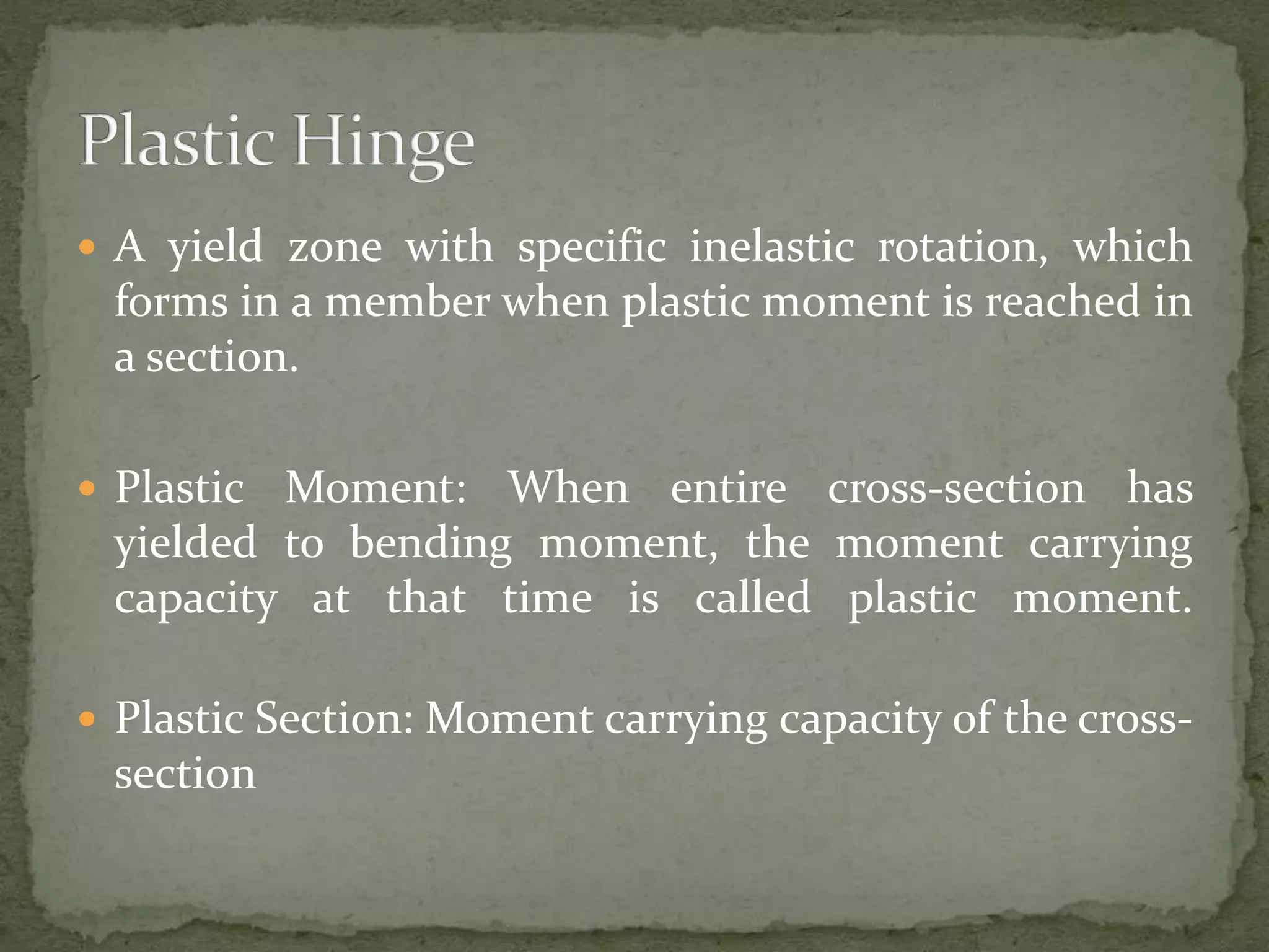  A yield zone with specific inelastic rotation, which
forms in a member when plastic moment is reached in
a section.
 Plastic Moment: When entire cross-section has
yielded to bending moment, the moment carrying
capacity at that time is called plastic moment.
 Plastic Section: Moment carrying capacity of the cross-
section
 