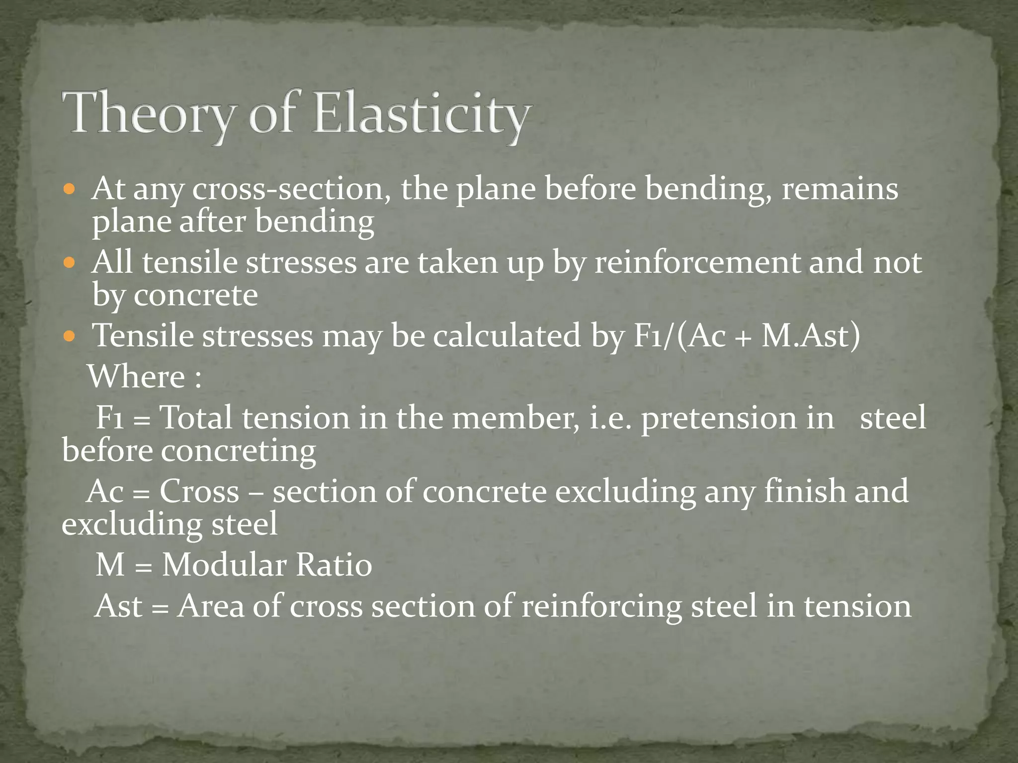  At any cross-section, the plane before bending, remains
plane after bending
 All tensile stresses are taken up by reinforcement and not
by concrete
 Tensile stresses may be calculated by F1/(Ac + M.Ast)
Where :
F1 = Total tension in the member, i.e. pretension in steel
before concreting
Ac = Cross – section of concrete excluding any finish and
excluding steel
M = Modular Ratio
Ast = Area of cross section of reinforcing steel in tension
 