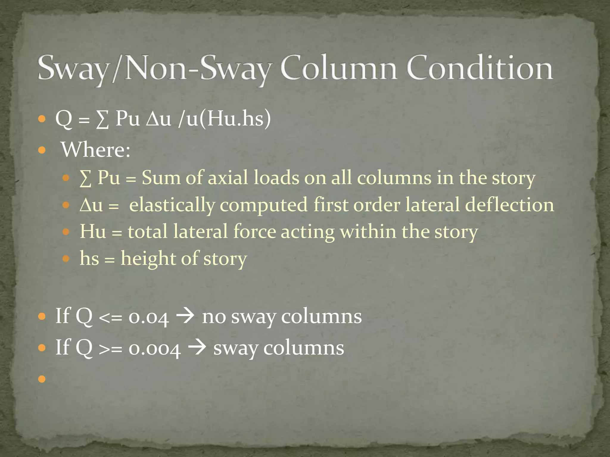  Q = ∑ Pu Du /u(Hu.hs)
 Where:
 ∑ Pu = Sum of axial loads on all columns in the story
 Du = elastically computed first order lateral deflection
 Hu = total lateral force acting within the story
 hs = height of story
 If Q <= 0.04  no sway columns
 If Q >= 0.004  sway columns

 