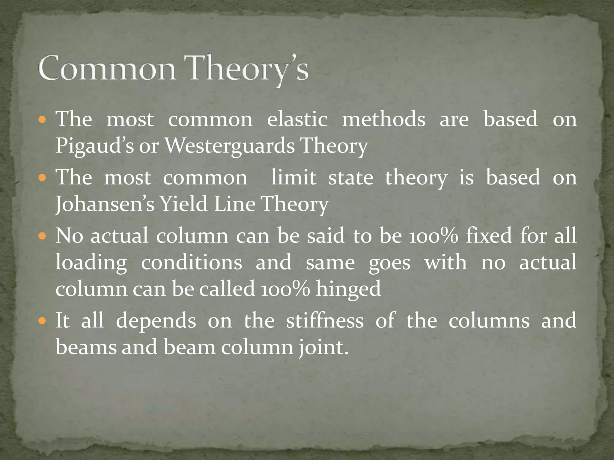  The most common elastic methods are based on
Pigaud’s or Westerguards Theory
 The most common limit state theory is based on
Johansen’s Yield Line Theory
 No actual column can be said to be 100% fixed for all
loading conditions and same goes with no actual
column can be called 100% hinged
 It all depends on the stiffness of the columns and
beams and beam column joint.
 