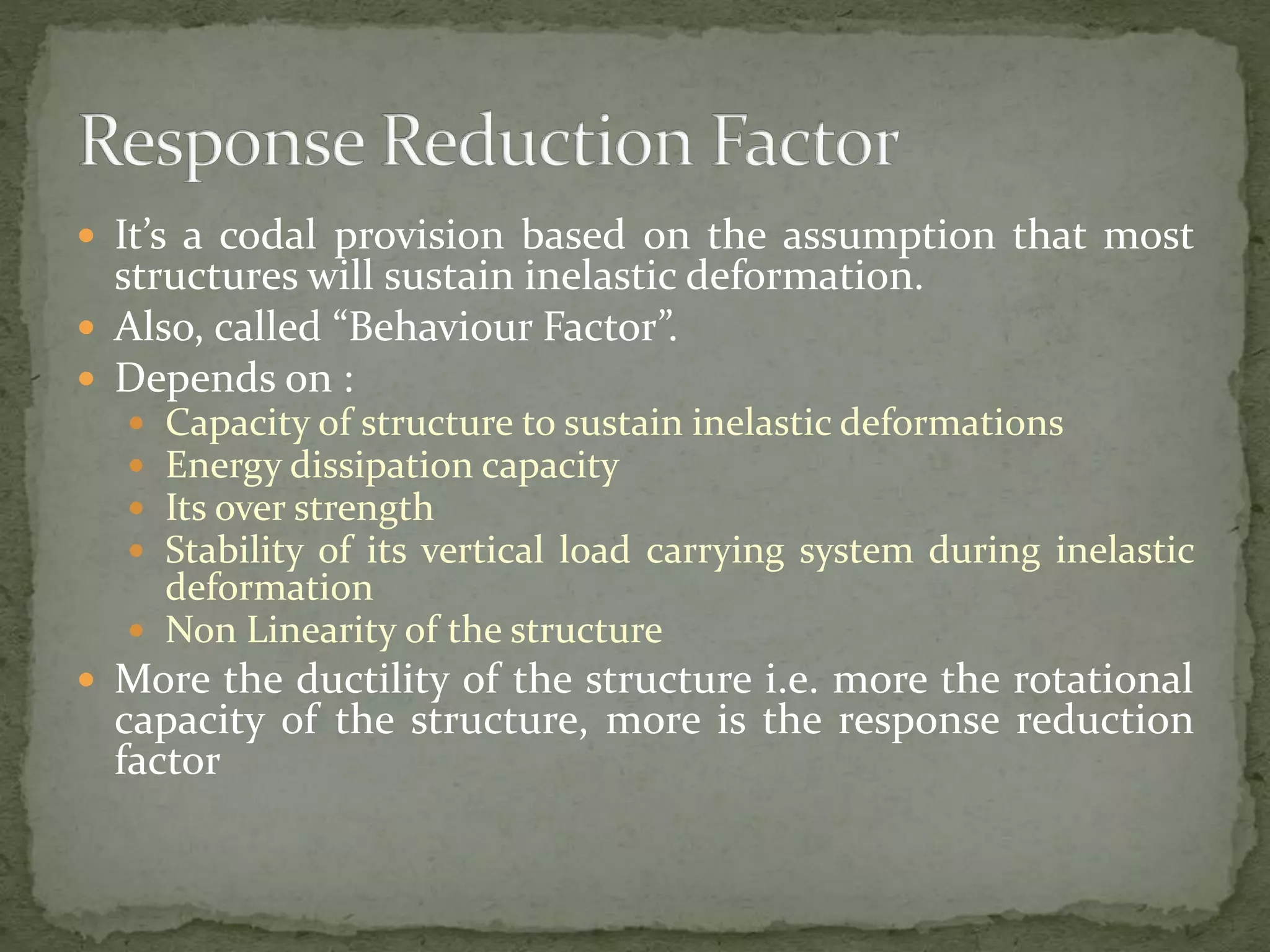 It’s a codal provision based on the assumption that most
structures will sustain inelastic deformation.
 Also, called “Behaviour Factor”.
 Depends on :
 Capacity of structure to sustain inelastic deformations
 Energy dissipation capacity
 Its over strength
 Stability of its vertical load carrying system during inelastic
deformation
 Non Linearity of the structure
 More the ductility of the structure i.e. more the rotational
capacity of the structure, more is the response reduction
factor
 