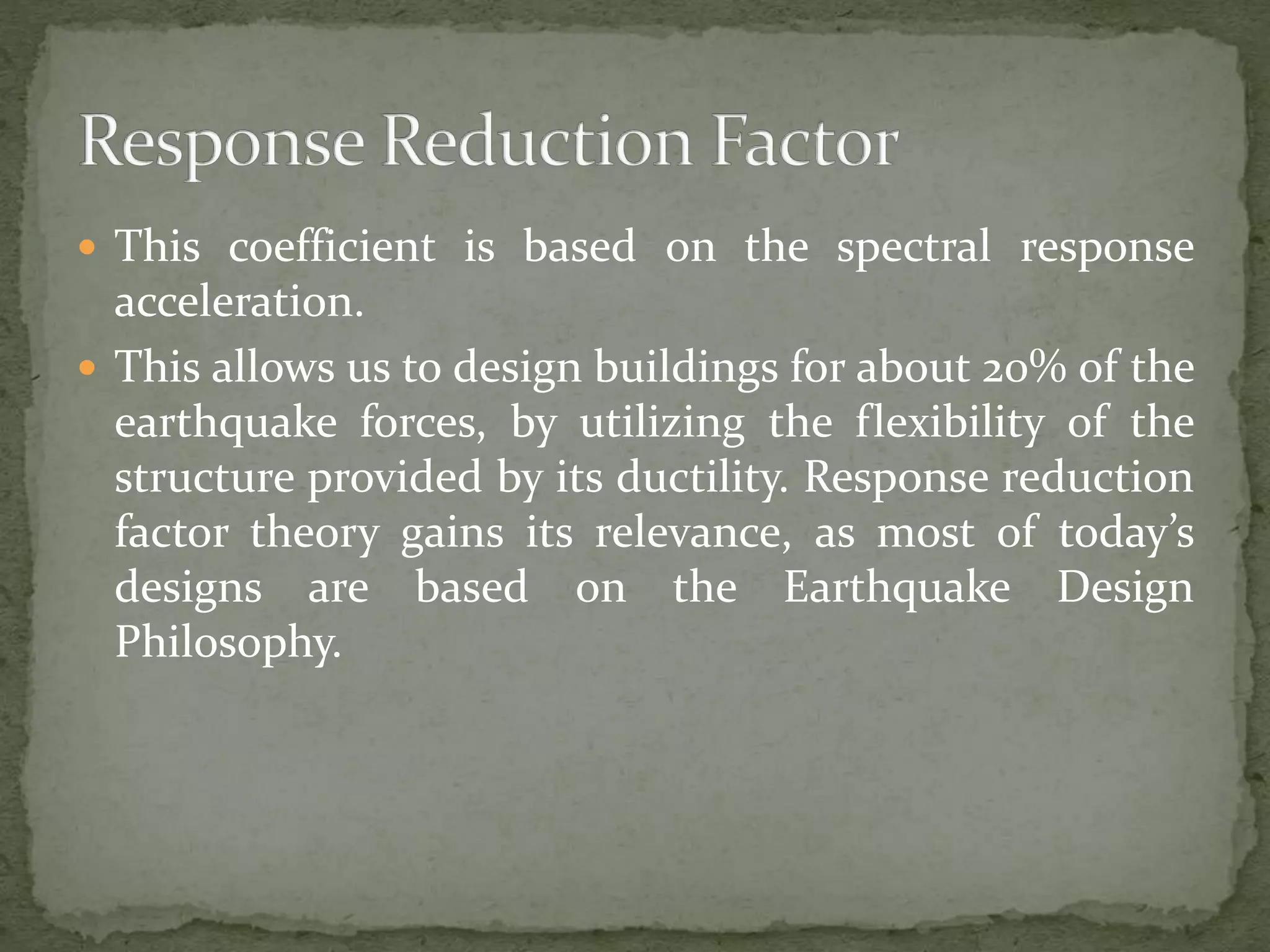  This coefficient is based on the spectral response
acceleration.
 This allows us to design buildings for about 20% of the
earthquake forces, by utilizing the flexibility of the
structure provided by its ductility. Response reduction
factor theory gains its relevance, as most of today’s
designs are based on the Earthquake Design
Philosophy.
 