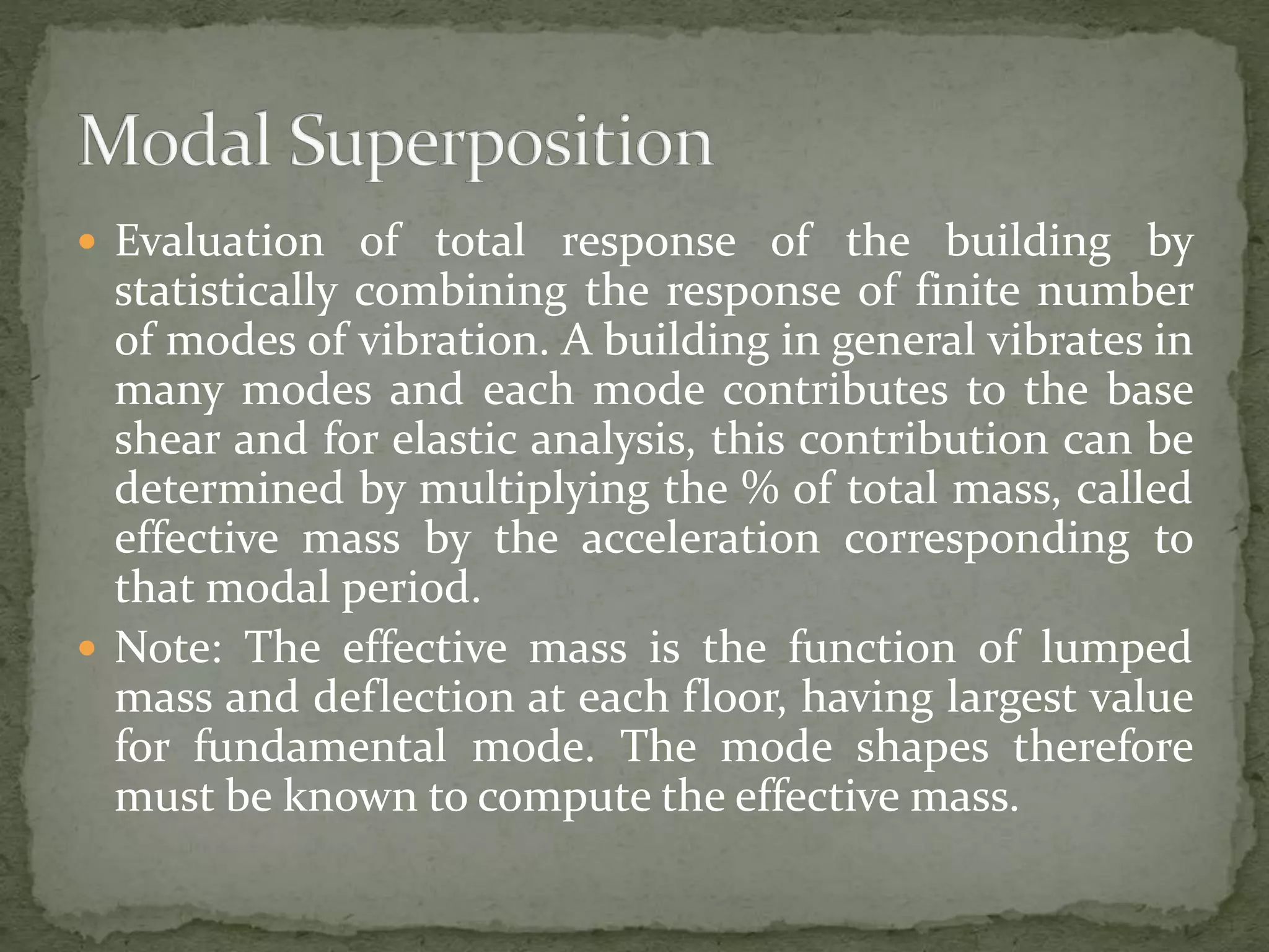  Evaluation of total response of the building by
statistically combining the response of finite number
of modes of vibration. A building in general vibrates in
many modes and each mode contributes to the base
shear and for elastic analysis, this contribution can be
determined by multiplying the % of total mass, called
effective mass by the acceleration corresponding to
that modal period.
 Note: The effective mass is the function of lumped
mass and deflection at each floor, having largest value
for fundamental mode. The mode shapes therefore
must be known to compute the effective mass.
 