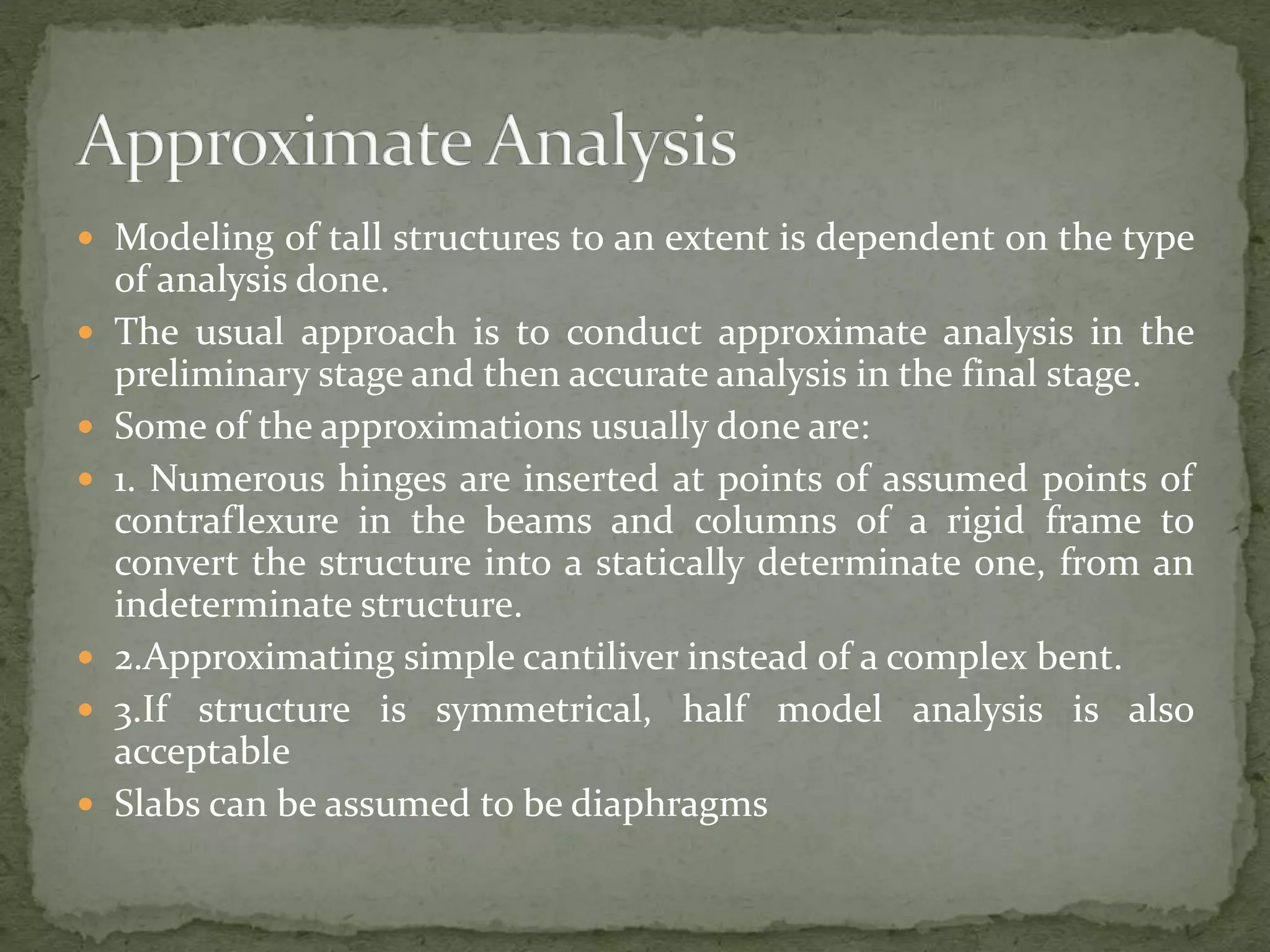  Modeling of tall structures to an extent is dependent on the type
of analysis done.
 The usual approach is to conduct approximate analysis in the
preliminary stage and then accurate analysis in the final stage.
 Some of the approximations usually done are:
 1. Numerous hinges are inserted at points of assumed points of
contraflexure in the beams and columns of a rigid frame to
convert the structure into a statically determinate one, from an
indeterminate structure.
 2.Approximating simple cantiliver instead of a complex bent.
 3.If structure is symmetrical, half model analysis is also
acceptable
 Slabs can be assumed to be diaphragms
 